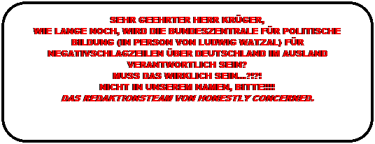 Abgerundetes Rechteck: SEHR GEEHRTER HERR KRÜGER,
WIE LANGE NOCH, WIRD DIE BUNDESZENTRALE FÜR POLITISCHE BILDUNG (IN PERSON VON LUDWIG WATZAL) FÜR NEGATIVSCHLAGZEILEN ÜBER DEUTSCHLAND IM AUSLAND VERANTWORTLICH SEIN?
MUSS DAS WIRKLICH SEIN…?!?!
NICHT IN UNSEREM NAMEN, BITTE!!!!
DAS REDAKTIONSTEAM VON HONESTLY CONCERNED.
